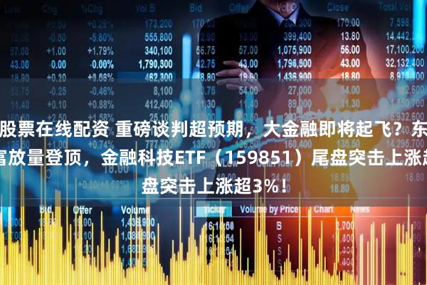股票在线配资 重磅谈判超预期，大金融即将起飞？东方财富放量登顶，金融科技ETF（159851）尾盘突击上涨超3%！