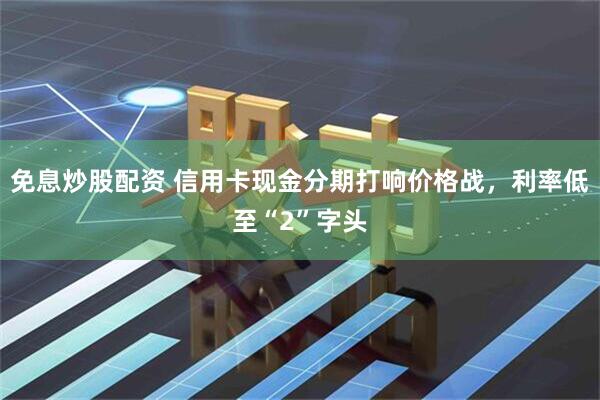 免息炒股配资 信用卡现金分期打响价格战，利率低至“2”字头