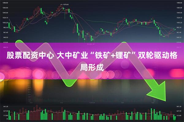 股票配资中心 大中矿业“铁矿+锂矿”双轮驱动格局形成