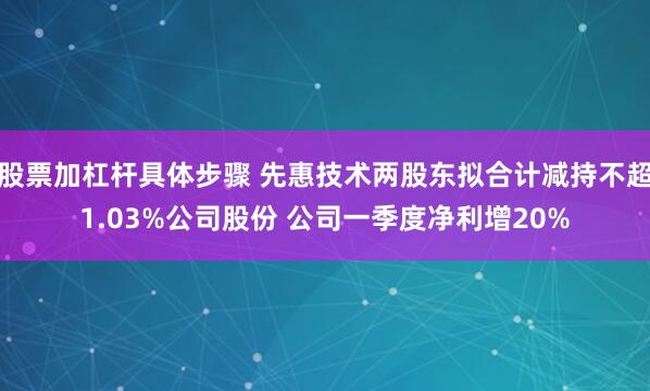 股票加杠杆具体步骤 先惠技术两股东拟合计减持不超1.03%公司股份 公司一季度净利增20%