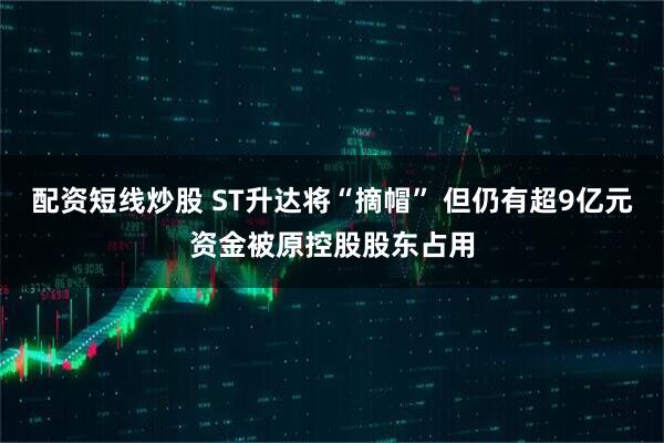 配资短线炒股 ST升达将“摘帽” 但仍有超9亿元资金被原控股股东占用