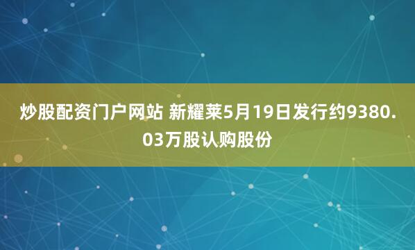 炒股配资门户网站 新耀莱5月19日发行约9380.03万股认购股份