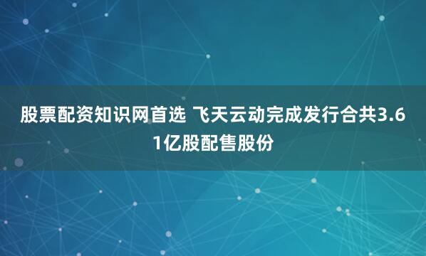 股票配资知识网首选 飞天云动完成发行合共3.61亿股配售股份