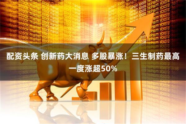 配资头条 创新药大消息 多股暴涨！三生制药最高一度涨超50%