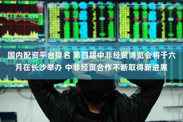 国内配资平台排名 第四届中非经贸博览会将于六月在长沙举办 中非经贸合作不断取得新进展