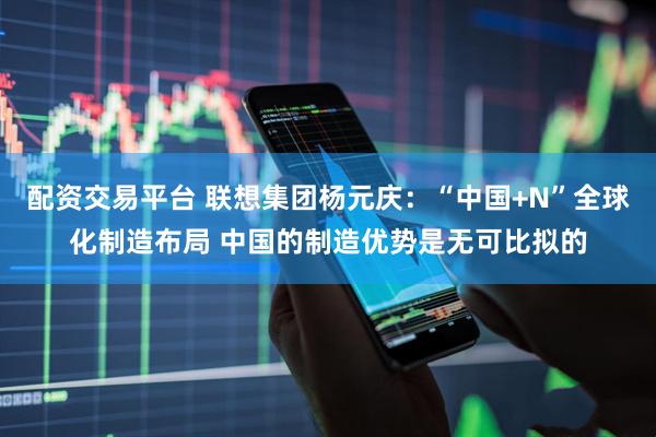 配资交易平台 联想集团杨元庆：“中国+N”全球化制造布局 中国的制造优势是无可比拟的