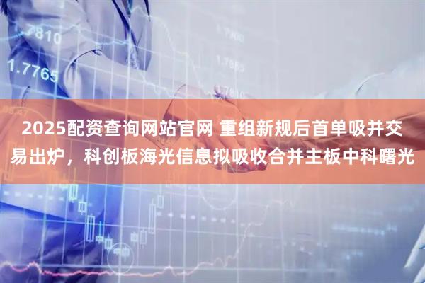 2025配资查询网站官网 重组新规后首单吸并交易出炉，科创板海光信息拟吸收合并主板中科曙光