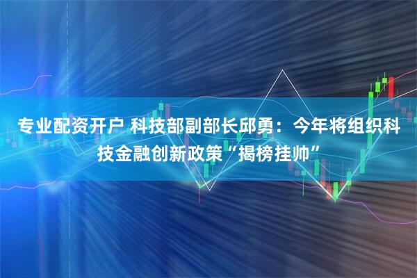 专业配资开户 科技部副部长邱勇：今年将组织科技金融创新政策“揭榜挂帅”