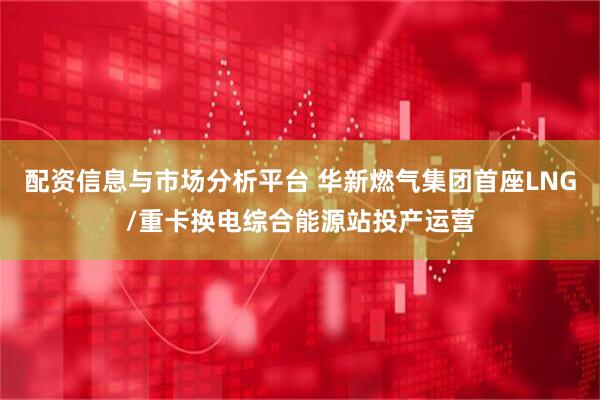 配资信息与市场分析平台 华新燃气集团首座LNG/重卡换电综合能源站投产运营