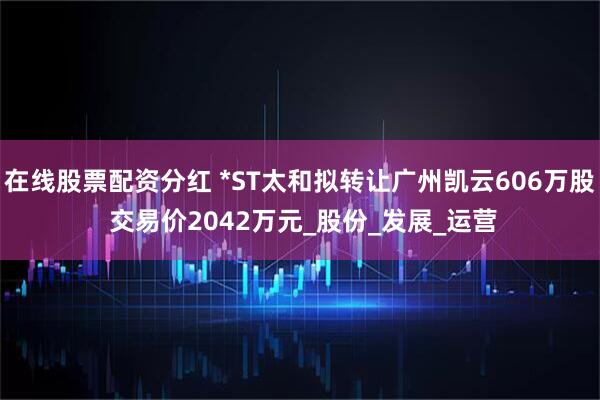 在线股票配资分红 *ST太和拟转让广州凯云606万股 交易价2042万元_股份_发展_运营