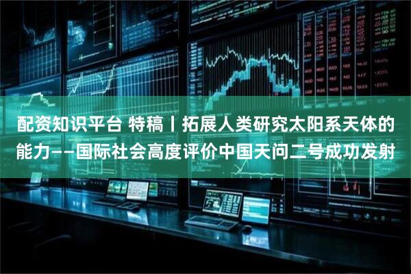 配资知识平台 特稿丨拓展人类研究太阳系天体的能力——国际社会高度评价中国天问二号成功发射
