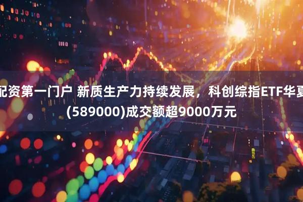 配资第一门户 新质生产力持续发展，科创综指ETF华夏(589000)成交额超9000万元