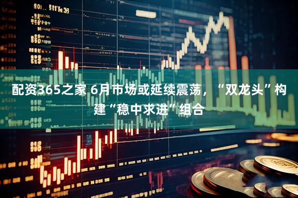 配资365之家 6月市场或延续震荡，“双龙头”构建“稳中求进”组合