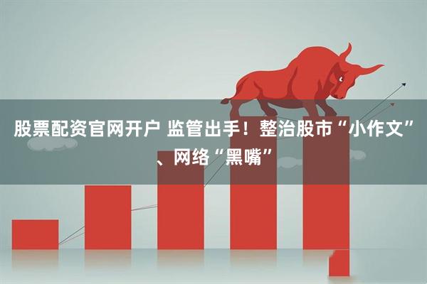 股票配资官网开户 监管出手！整治股市“小作文”、网络“黑嘴”