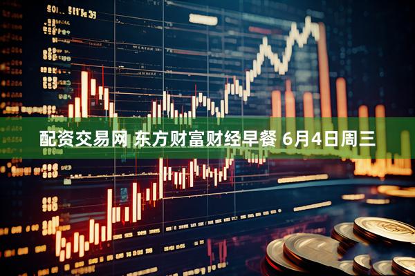 配资交易网 东方财富财经早餐 6月4日周三