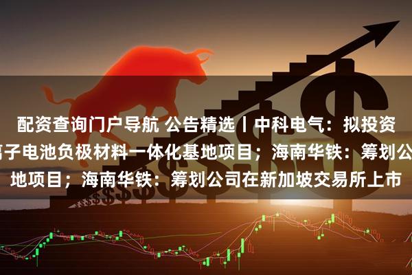 配资查询门户导航 公告精选丨中科电气：拟投资不超过80亿元建设锂离子电池负极材料一体化基地项目；海南华铁：筹划公司在新加坡交易所上市
