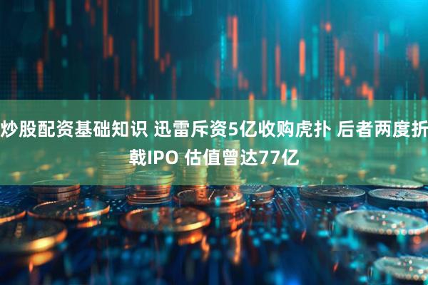炒股配资基础知识 迅雷斥资5亿收购虎扑 后者两度折戟IPO 估值曾达77亿