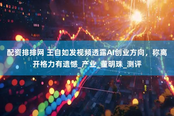 配资排排网 王自如发视频透露AI创业方向，称离开格力有遗憾_产业_董明珠_测评