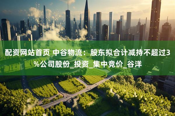 配资网站首页 中谷物流：股东拟合计减持不超过3%公司股份_投资_集中竞价_谷洋
