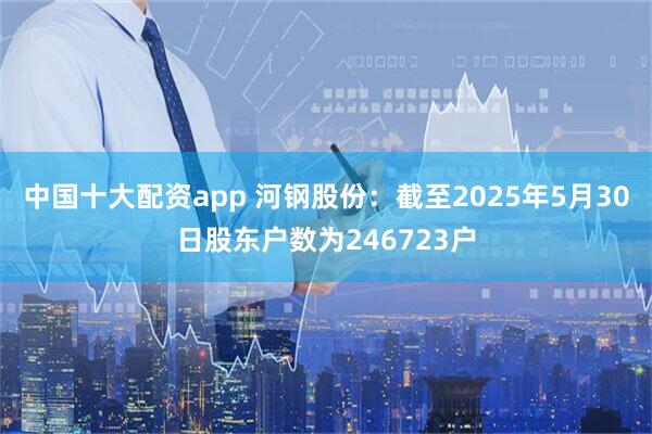 中国十大配资app 河钢股份：截至2025年5月30日股东户数为246723户