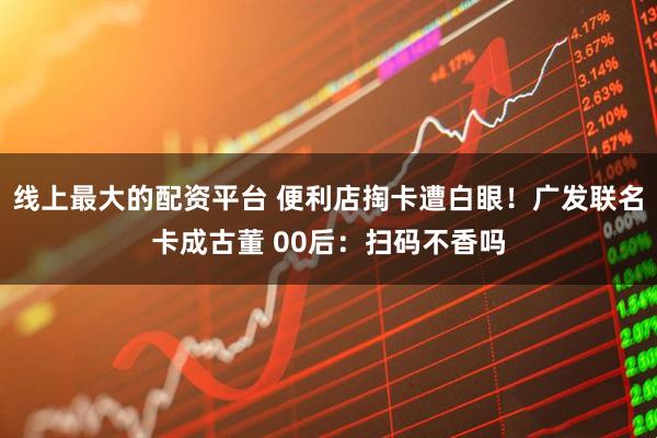 线上最大的配资平台 便利店掏卡遭白眼！广发联名卡成古董 00后：扫码不香吗