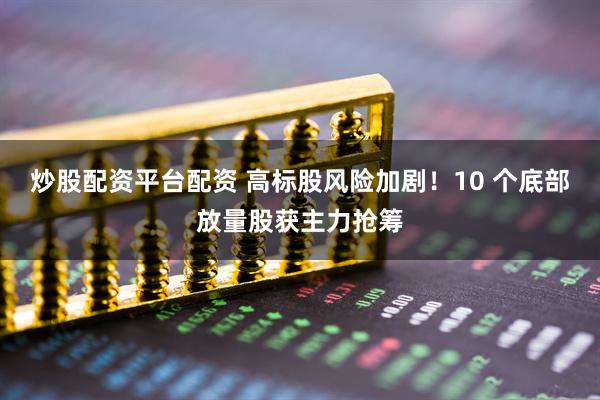 炒股配资平台配资 高标股风险加剧！10 个底部放量股获主力抢筹