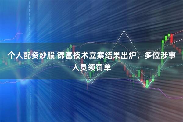 个人配资炒股 锦富技术立案结果出炉，多位涉事人员领罚单