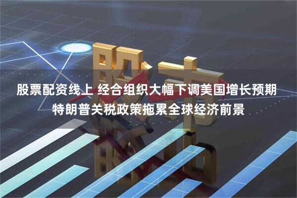 股票配资线上 经合组织大幅下调美国增长预期 特朗普关税政策拖累全球经济前景