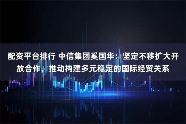 配资平台排行 中信集团奚国华：坚定不移扩大开放合作，推动构建多元稳定的国际经贸关系
