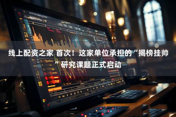 线上配资之家 首次！这家单位承担的“揭榜挂帅”研究课题正式启动