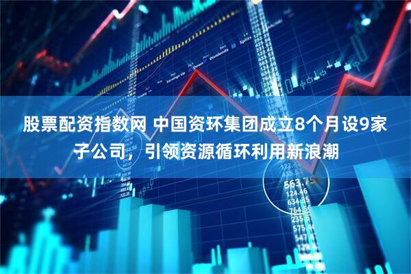 股票配资指数网 中国资环集团成立8个月设9家子公司，引领资源循环利用新浪潮