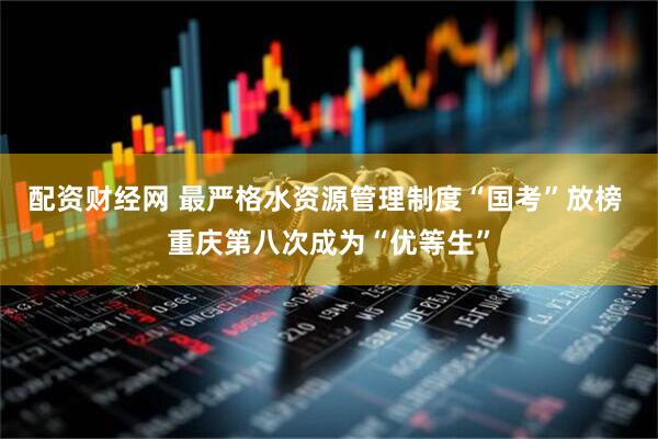配资财经网 最严格水资源管理制度“国考”放榜 重庆第八次成为“优等生”