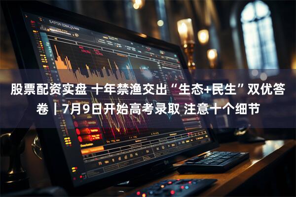 股票配资实盘 十年禁渔交出“生态+民生”双优答卷｜7月9日开始高考录取 注意十个细节