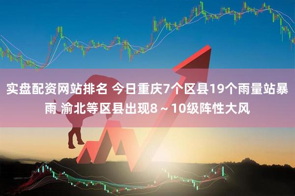 实盘配资网站排名 今日重庆7个区县19个雨量站暴雨 渝北等区县出现8～10级阵性大风