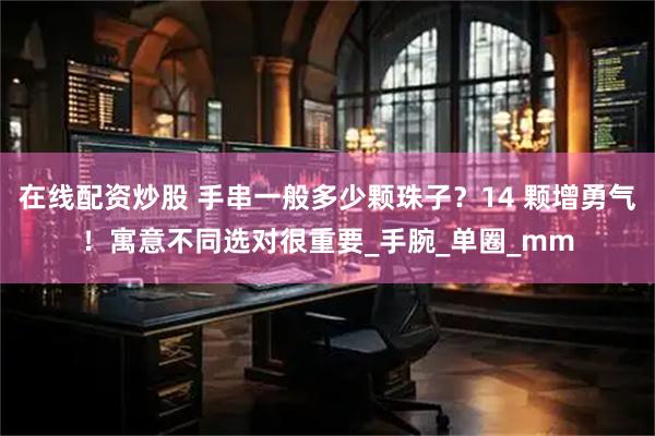 在线配资炒股 手串一般多少颗珠子？14 颗增勇气！寓意不同选对很重要_手腕_单圈_mm