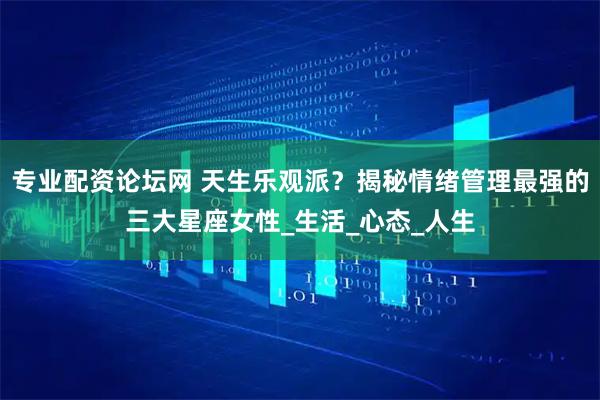 专业配资论坛网 天生乐观派？揭秘情绪管理最强的三大星座女性_生活_心态_人生