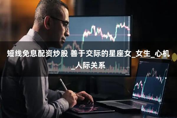 短线免息配资炒股 善于交际的星座女_女生_心机_人际关系