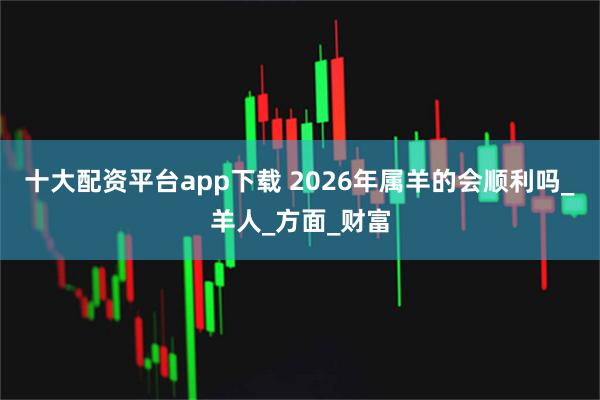 十大配资平台app下载 2026年属羊的会顺利吗_羊人_方面_财富