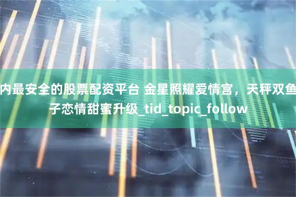 国内最安全的股票配资平台 金星照耀爱情宫，天秤双鱼双子恋情甜蜜升级_tid_topic_follow