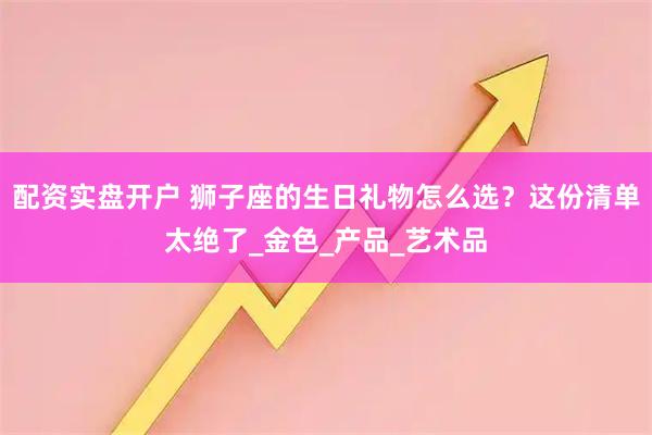 配资实盘开户 狮子座的生日礼物怎么选？这份清单太绝了_金色_产品_艺术品