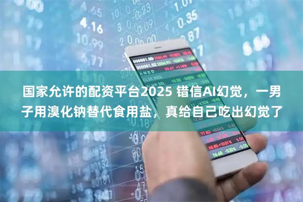 国家允许的配资平台2025 错信AI幻觉，一男子用溴化钠替代食用盐，真给自己吃出幻觉了