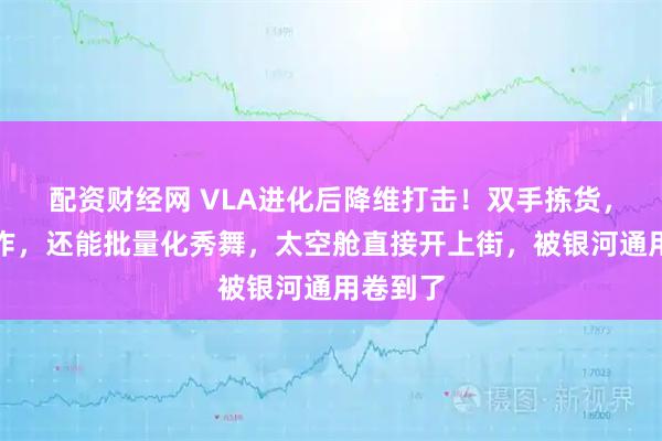 配资财经网 VLA进化后降维打击！双手拣货，漂移操作，还能批量化秀舞，太空舱直接开上街，被银河通用卷到了