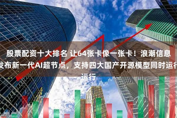 股票配资十大排名 让64张卡像一张卡！浪潮信息发布新一代AI超节点，支持四大国产开源模型同时运行