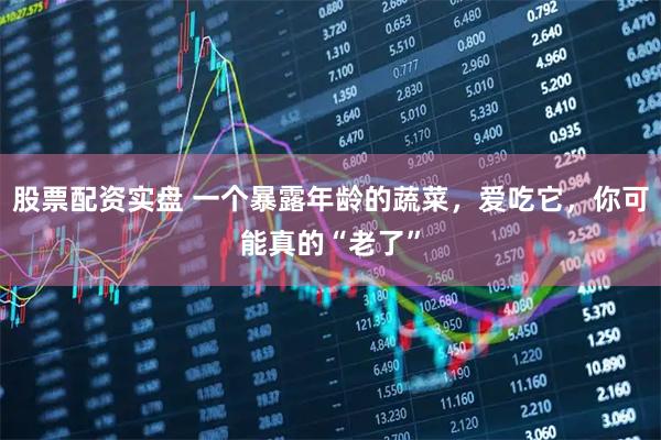 股票配资实盘 一个暴露年龄的蔬菜，爱吃它，你可能真的“老了”