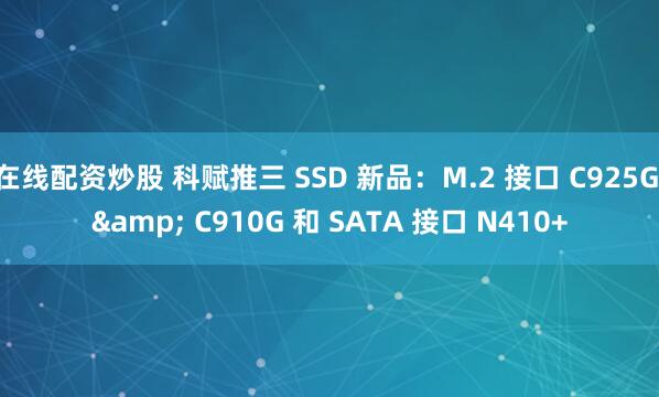 在线配资炒股 科赋推三 SSD 新品：M.2 接口 C925G & C910G 和 SATA 接口 N410+