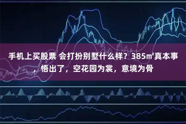 手机上买股票 会打扮别墅什么样？385㎡真本事，悟出了，空花园为裳，意境为骨