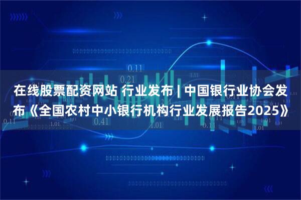 在线股票配资网站 行业发布 | 中国银行业协会发布《全国农村中小银行机构行业发展报告2025》