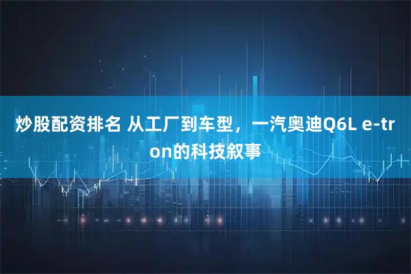 炒股配资排名 从工厂到车型，一汽奥迪Q6L e-tron的科技叙事