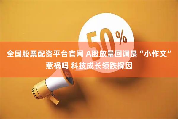 全国股票配资平台官网 A股放量回调是“小作文”惹祸吗 科技成长领跌探因
