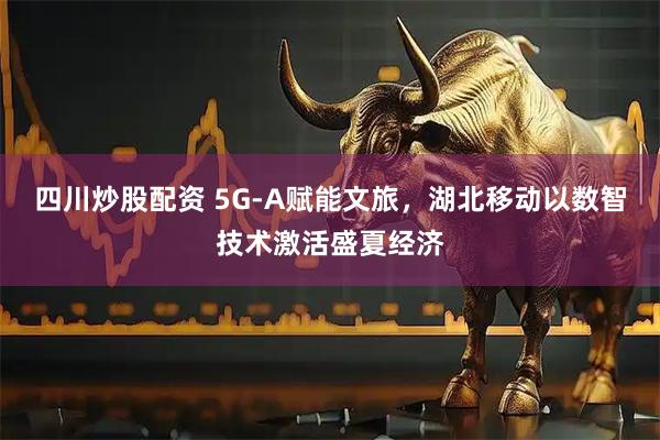 四川炒股配资 5G-A赋能文旅，湖北移动以数智技术激活盛夏经济
